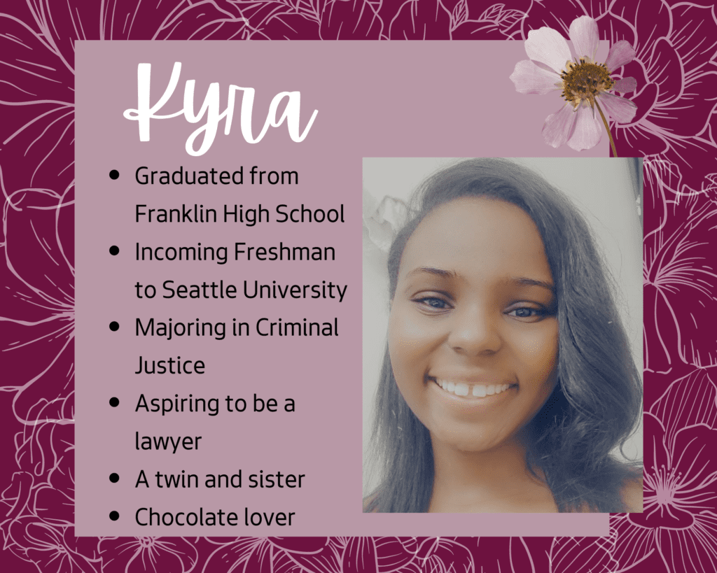 Kyra graduated from Franklin High School, is an incoming freshman at Seattle University, plans to major in Criminal Justice, aspires to be a lawyer, has a twin sister, and loves chocolate. 