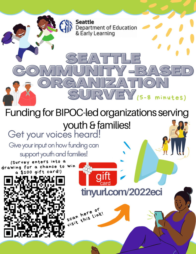 Alt Text: Seattle Community-Based Organization Survey: Get your voices heard by filling out this 5-8 minute survey. Input will inform future funding opportunities for organizations led by Black, Indigenous, and People of Color. Completed surveys will enter into a drawing for a chance to win a $100 gift card! 